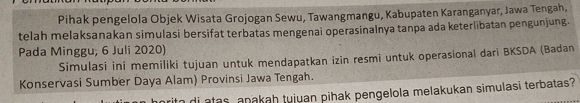 Pihak pengelola Objek Wisata Grojogan Sewu, Tawangmangu, Kabupaten Karanganyar, Jawa Tengah, 
telah melaksanakan simulasi bersifat terbatas mengenai operasinalnya tanpa ada keterlibatan pengunjung. 
Pada Minggu, 6 Juli 2020) 
Simulasi ini memiliki tujuan untuk mendapatkan izin resmi untuk operasional dari BKSDA (Badan 
Konservasi Sumber Daya Alam) Provinsi Jawa Tengah. 
se a a s a pakah tuiuan pihak pengelola melakukan simulasi terbatas?