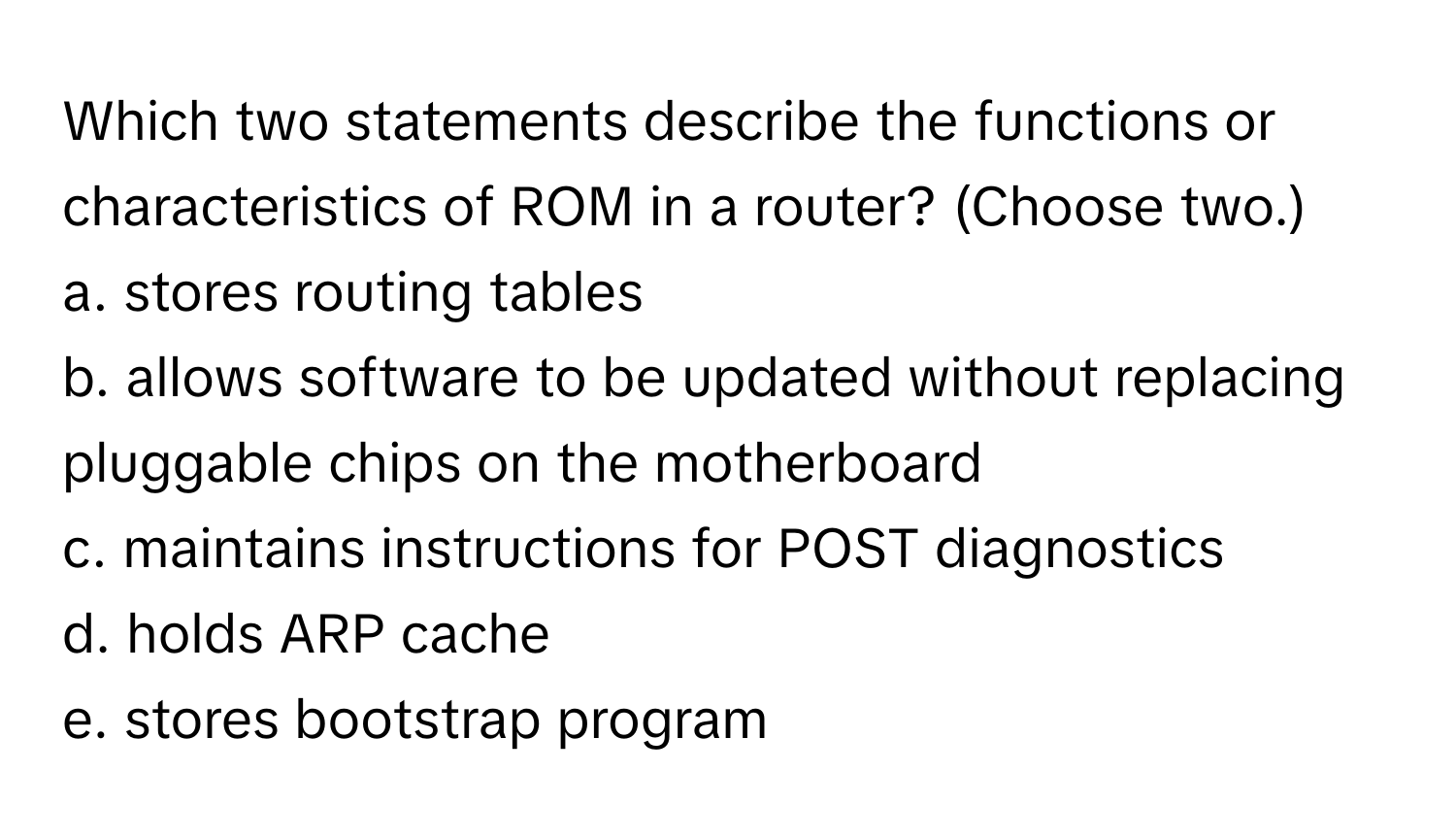 Which two statements describe the functions or characteristics of ROM in a router? (Choose two.)

a. stores routing tables
b. allows software to be updated without replacing pluggable chips on the motherboard
c. maintains instructions for POST diagnostics
d. holds ARP cache
e. stores bootstrap program