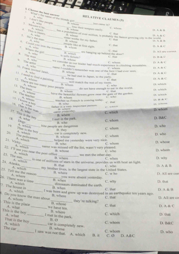a
a
L Choose the best answer A. who RELATIVE CLAUSES (3)
l What's the name of the blonde girl
2. 1 don't like people A. who B. whose lose their tempers easily
just came in?
C. whom
D. A & B
B. whose C. that
3. Mexico City. A. which _has a population of over million, is probably the fastest growing etty in the world
4. This is Henry. A. who_
B. whose
D. A & C
5. He's the man A. who_
sister works for my father.
C. that D. A & B
B. whose
people like at first sight. B. whom C. that D. A & C
6. Could you iron the trousers
A. who _B. which
7. Where the girl A. who
C t D. All are correct
are hanging up behind the door?
C. that D. B & C
is sells tickets? B. whose
8. The man A. who_ _we consider as our leader had much experience in climbing mountains.
C. whom D. A & C
B. whose
9. The artist A. who _name I couldn't remember was one of the best I had ever seen.
C. whom D. A & C
10. Frank invited Janet. A. who
B. whose
C. that D. A & C
l1. I need to find a painting A. whose
B. whose he had met in Japan, to the party. C that D. A & C
B. whom will match the rest of my room.
12. There are too many poor people do not have enough to eat in the world.
A. whose
C. who D. which
B. whom C. that D. which
13. The trees A. whose have the beautiful flowers grow near the gate of the garden.
B. whom C. who D. which
14. The teacher_ A. whom teaches us French is coming today.
B. who C. that D. B & C
1 5. I know a bos A. what _father is a very important person.
p. wha
p where C. which
16. That is the man_ A. who came yesterday
B. where C. which D. whom
17. This is the boy A. what _I met in the park.
_
18. Dogs_
B. who C. whom D. B&C
D. who
A. which bite people are dangerous C. whom
19. That is the boy A. which _car is completely new. B. they
20,
The policemen
B. whose C. whom D. who
A. which _helped me yesterday were very nice.
_
21. Vicky.
B. who C. whom D. whose
A. which
name was missed off the list, wasn’t very pleased.
B. whose C. who D. whom
22. I’ll see you near the post office _we met the other day
A. which
23. The sun,
B. where C. when D. why
A. which
is one of millions of stars in the universe, provides us with heat an light
24. Alaska.
_B. that C. who D. A & B
A. which my brother lives, is the largest state in the United States.
B. where
25. Tell me the reason A. where_
C. w ho D. All are cor
you were absent yesterday.
26. There was a time A. which_
B. when C. why D. that
dinosaurs dominated the earth.
7. The house in_ B. when C. that D. A & B
A. which I was born and grew up was destroyed in an earthquake ten years ago.
. Do you know the man about B. where C. that D. All are co
they're talking?
A. whom _B. whose
. This is the place A. what _we have tea.
C. that D. A & C
B. where
C. which D. that
This is the boy A. what _I met in the park. B. Ø
That is the boy
C. whom
A. which _car is completely new. D. B&C
B. whose
C. whom D. who
The car_ I saw was not that. A. which B. it C. O D. A&C