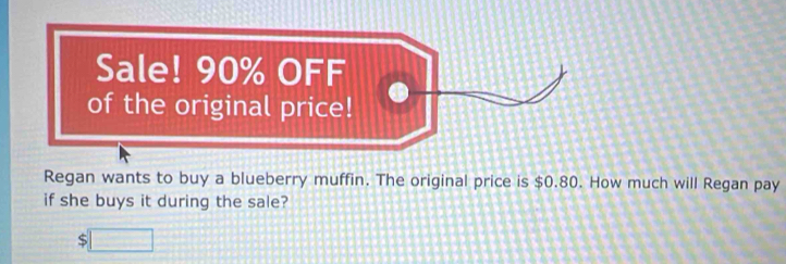 Sale! 90% OFF 
of the original price! 
Regan wants to buy a blueberry muffin. The original price is $0.80. How much will Regan pay 
if she buys it during the sale?
$□