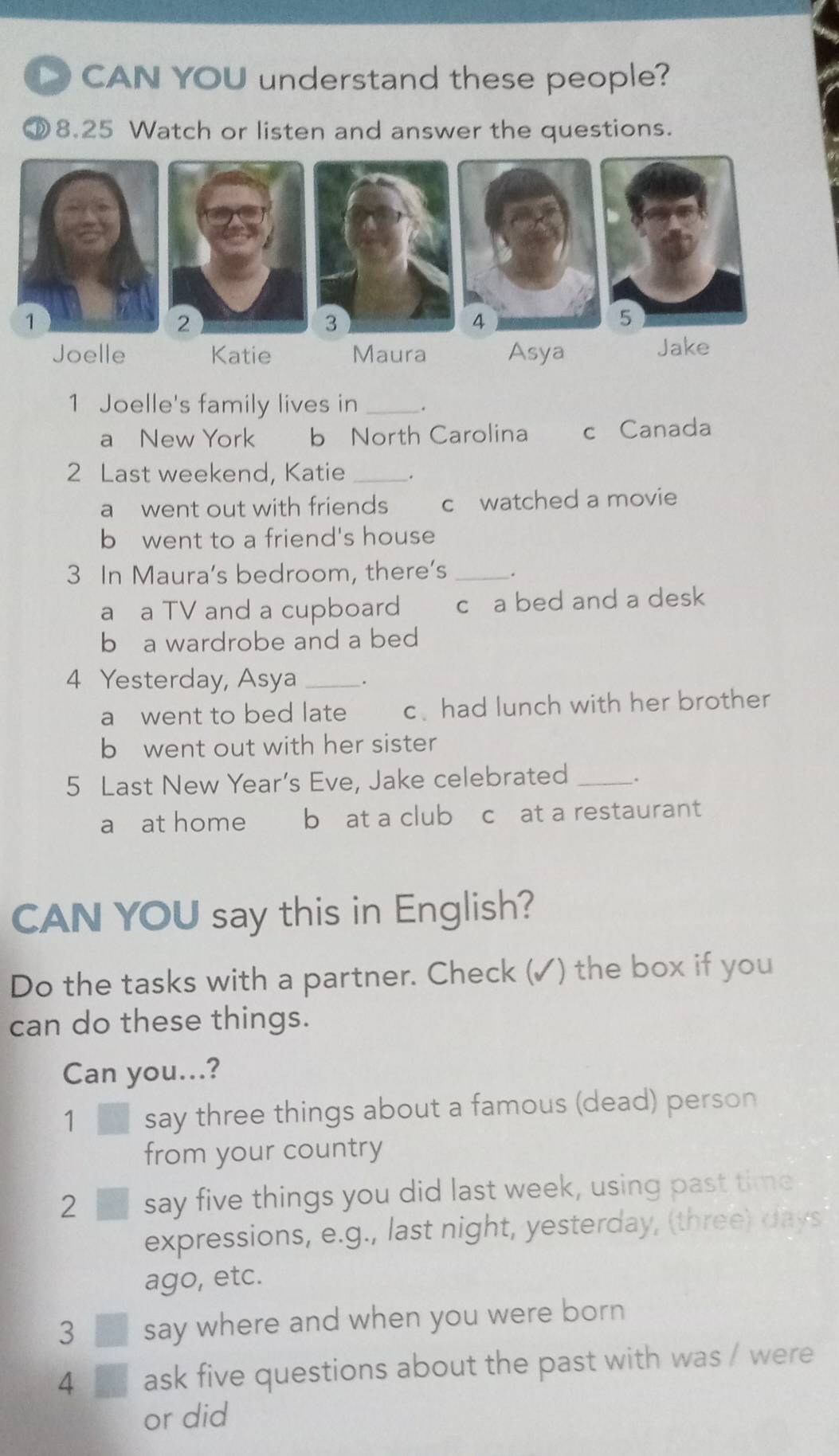 CAN YOU understand these people?
⑩8.25 Watch or listen and answer the questions.
Joelle Katie Maura Asya Jake
1 Joelle's family lives in _.
a New York b North Carolina c Canada
2 Last weekend, Katie_
a went out with friends c watched a movie
b went to a friend's house
3 In Maura's bedroom, there’s _.
a a TV and a cupboard c a bed and a desk
b a wardrobe and a bed
4 Yesterday, Asya_ .
a went to bed late c、 had lunch with her brother
b went out with her sister
5 Last New Year’s Eve, Jake celebrated _.
a at home b at a club c at a restaurant
CAN YOU say this in English?
Do the tasks with a partner. Check (✓) the box if you
can do these things.
Can you...?
1 say three things about a famous (dead) person
from your country
2 say five things you did last week, using past time
expressions, e.g., last night, yesterday, (three) days
ago, etc.
3 say where and when you were born 
4 ask five questions about the past with was / were
or did