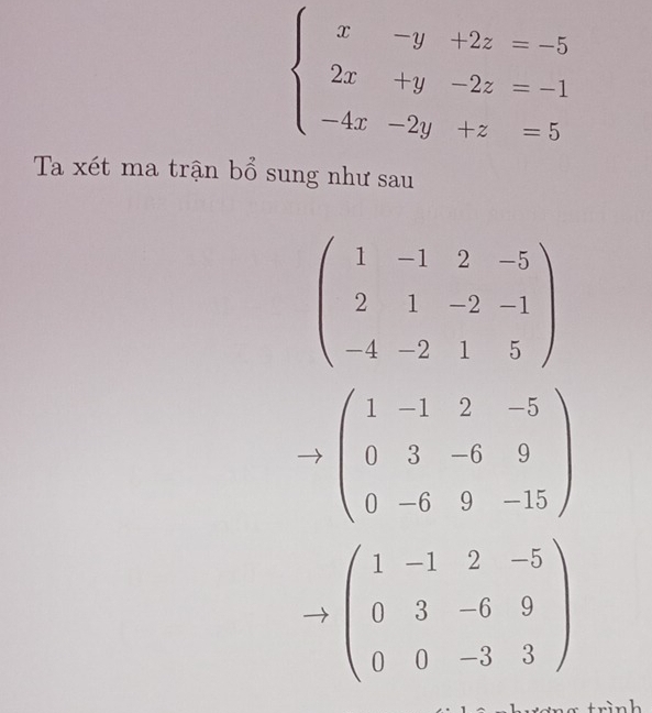 beginarrayl x-y+2z=-5 2x+y-2z=-1 -4x-2y+z=5endarray.
Ta xét ma trận bổ sung như sau
beginpmatrix 1&-1&2&-5 2&1&-2&-1 -4&-2&1&5endpmatrix
beginpmatrix 1&-1&2&-5 0&3&-6&9 0&-6&9&-15endpmatrix
beginpmatrix 1&-1&2&-5 0&3&-6&9 0&0&-3&3endpmatrix