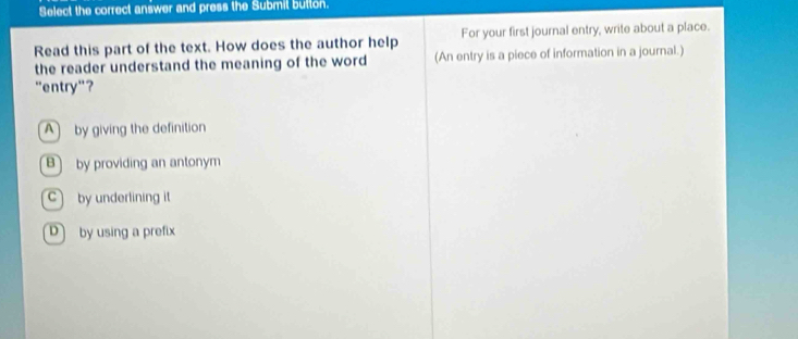 Select the correct answer and press the Submil button.
Read this part of the text. How does the author help For your first journal entry, write about a place.
the reader understand the meaning of the word (An entry is a piece of information in a journal.)
"entry"?
A) by giving the definition
B by providing an antonym
by underlining it
D by using a prefix