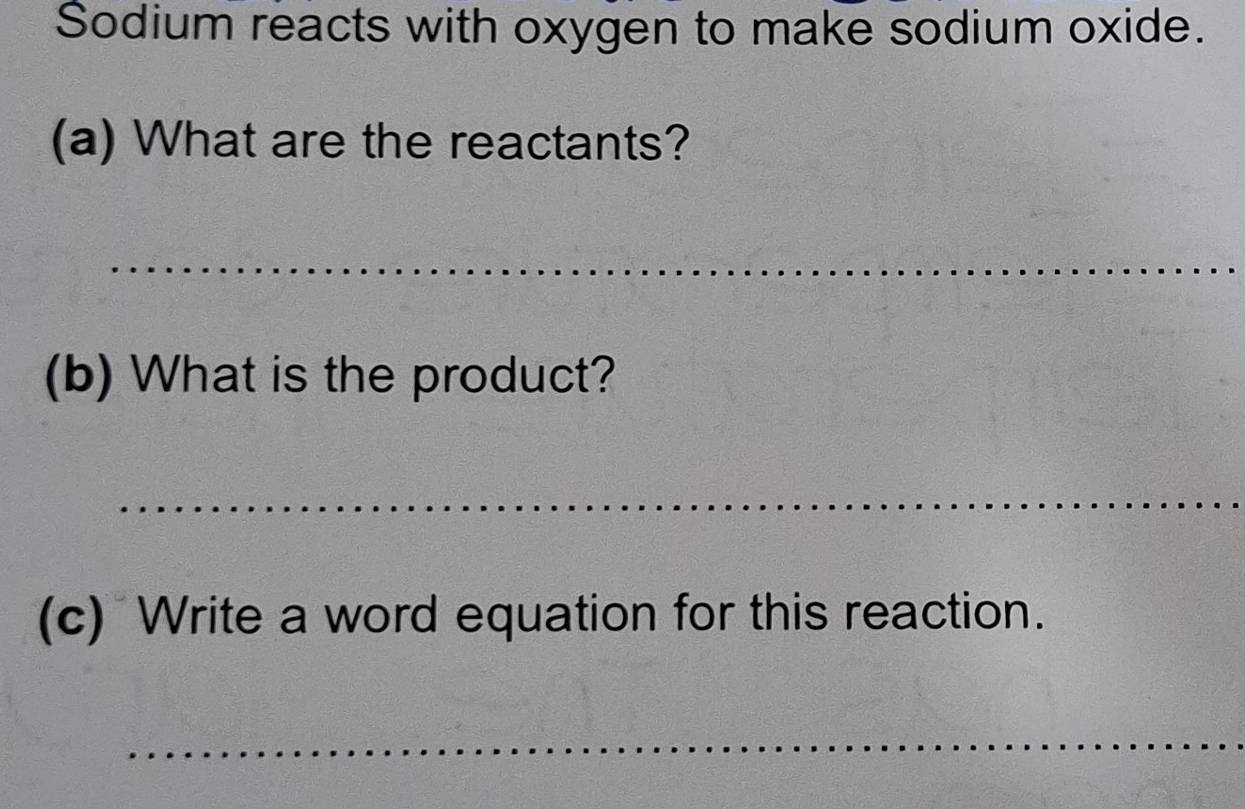 Sodium reacts with oxygen to make sodium oxide. 
(a) What are the reactants? 
_ 
(b) What is the product? 
_ 
(c) Write a word equation for this reaction. 
_