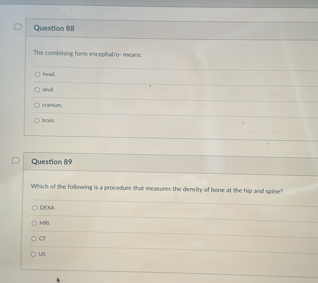 The combining form encephal/o- means:
head.
skull.
cranium.
brain.
Question 89
Which of the following is a procedure that measures the density of bone at the hip and spine?
DEXA
MRI
CT
US