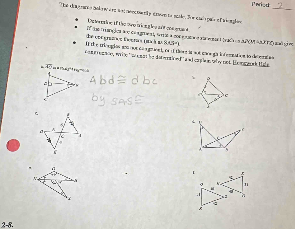 Period: 
_ 
The diagrams below are not necessarily drawn to scale. For each pair of triangles: 
Determine if the two triangles are congruent. 
If the triangles are congruent, write a congruence statement (such as △ PQR≌ △ XYZ) and give 
the congruence theorem (such as SAS≌ ). 
If the triangles are not congruent, or if there is not enough information to determine 
congruence, write “cannot be determined” and explain why not. Homework Help 
a. overline AC is a straight segment: 
b. p
B C
A
e. 0
1
f
K
N .
W H
42
31
40
G
z
2-8.