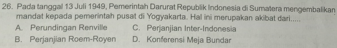 Pada tanggal 13 Juli 1949, Pemerintah Darurat Republik Indonesia di Sumatera mengembalikan
mandat kepada pemerintah pusat di Yogyakarta. Hal ini merupakan akibat dari.....
A. Perundingan Renville C. Perjanjian Inter-Indonesia
B. Perjanjian Roem-Royen D. Konferensi Meja Bundar