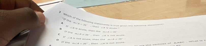 "If the
7 Which of the following statements is true qiven the following statement?
If
A m∠ A=20° , then ∠ A is acute."
B ∠ 4 is acute, then the m∠ A=20°.
If the
C m∠ A!= 20° , then ∠ AIB
If ∠ A is not acute, then the m∠ A!= 20°.
If the m∠ A=20° ,then ∠ AIs not acute.
e th e v ertices o f △ ABC. What is t