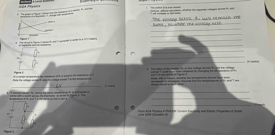 Oxford A Level Science xam-sty 
AQA Physics 
Deduce, without calculation, whether the separate voltages across R₁ and 
2 The graph in Figure 1 shows how the resistance of a resistor, R», and the 
I The switch S is now closed. 
resistance of a thermistor, T. change with temperaturi
T will increase or decrease 
_ 
_A 
_ 
nemator 1 
_ 
y n
_ 
Figure 1 
_ 
The circuit in Figure 2 shows R; and T connected in series to a 12 V battery_ 
of negligible internal resistance. 
_ 
_ 
_(4 marks) 
Figure 2 l The effect of the resistor R₂ on the voltage across R, and the voltage 
across T could have been obtained by changing the tamperature of R
At a certain temperature the resistance of R+ is equal to the resistance of T. and T In the circuit of Figure 2. 
State the voltage across R; and the voltage across T at this temperature. State, with a reason, whether the temperature should have been 
decreased or increased. Assume that the temperatures of Ré and T are 
_(1 mark) always equal to each other. 
b A second resistor, , having the same resistance as Ri is connected in Re _ 
series with a switch across the thermistor, as shown in Figure 3. The 
temperature of Ri and T is the same as that in part a 
_ 
_(1 mark) 
From AQA Physics A PHA3/W Current Electricity and Elastic Properties of Solids 
June 2008 (Question 4) 
Figure 3
