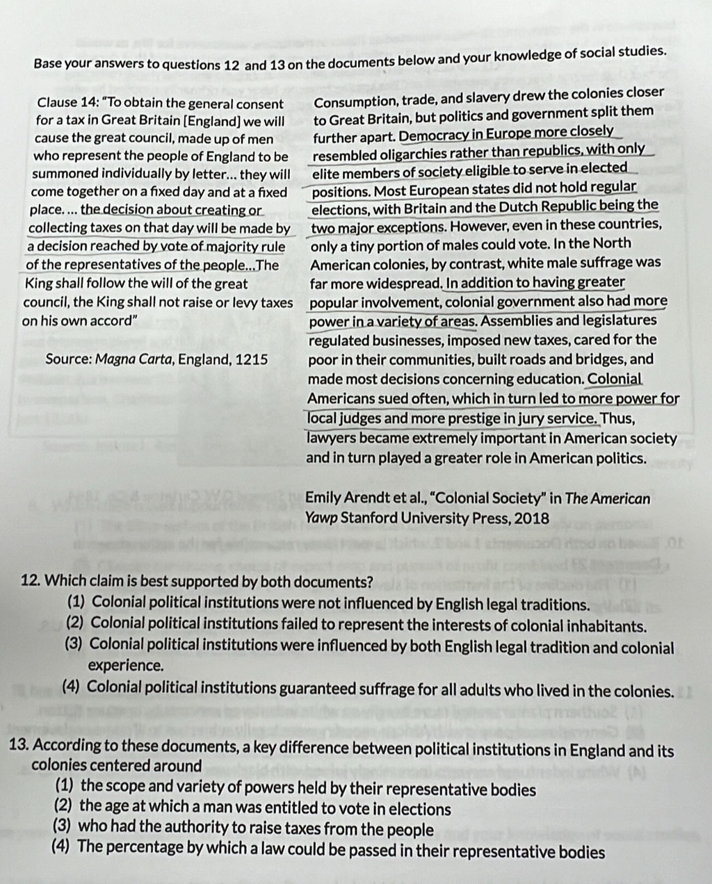 Base your answers to questions 12 and 13 on the documents below and your knowledge of social studies.
Clause 14: “To obtain the general consent Consumption, trade, and slavery drew the colonies closer
for a tax in Great Britain [England] we will to Great Britain, but politics and government split them
cause the great council, made up of men further apart. Democracy in Europe more closely
who represent the people of England to be resembled oligarchies rather than republics, with only
summoned individually by letter... they will elite members of society eligible to serve in elected
come together on a fixed day and at a fixed positions. Most European states did not hold regular
place. ... the decision about creating or elections, with Britain and the Dutch Republic being the
collecting taxes on that day will be made by two major exceptions. However, even in these countries,
a decision reached by vote of majority rule only a tiny portion of males could vote. In the North
of the representatives of the people...The American colonies, by contrast, white male suffrage was
King shall follow the will of the great far more widespread. In addition to having greater
council, the King shall not raise or levy taxes popular involvement, colonial government also had more
on his own accord” power in a variety of areas. Assemblies and legislatures
regulated businesses, imposed new taxes, cared for the
Source: Magna Carta, England, 1215 poor in their communities, built roads and bridges, and
made most decisions concerning education. Colonial
Americans sued often, which in turn led to more power for
local judges and more prestige in jury service. Thus,
lawyers became extremely important in American society
and in turn played a greater role in American politics.
Emily Arendt et al., “Colonial Society” in The American
Yawp Stanford University Press, 2018
12. Which claim is best supported by both documents?
(1) Colonial political institutions were not influenced by English legal traditions.
(2) Colonial political institutions failed to represent the interests of colonial inhabitants.
(3) Colonial political institutions were influenced by both English legal tradition and colonial
experience.
(4) Colonial political institutions guaranteed suffrage for all adults who lived in the colonies.
13. According to these documents, a key difference between political institutions in England and its
colonies centered around
(1) the scope and variety of powers held by their representative bodies
(2) the age at which a man was entitled to vote in elections
(3) who had the authority to raise taxes from the people
(4) The percentage by which a law could be passed in their representative bodies