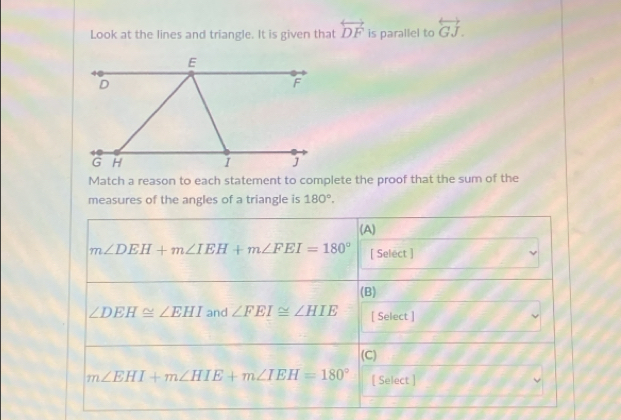 Look at the lines and triangle. It is given that overleftrightarrow DF is parallel to overleftrightarrow GJ. 
Match a reason to each statement to complete the proof that the sum of the 
measures of the angles of a triangle is 180°. 
(A)
m∠ DEH+m∠ IEH+m∠ FEI=180° [ Select ] 
(B)
∠ DEH≌ ∠ EHI and ∠ FEI≌ ∠ HIE [ Select ] 
(C)
m∠ EHI+m∠ HIE+m∠ IEH=180° [ Select ]