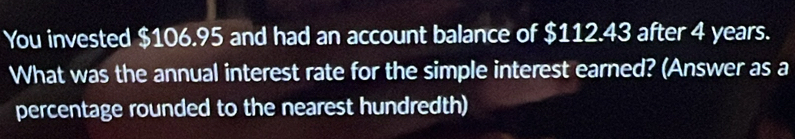 You invested $106.95 and had an account balance of $112.43 after 4 years. 
What was the annual interest rate for the simple interest earned? (Answer as a 
percentage rounded to the nearest hundredth)