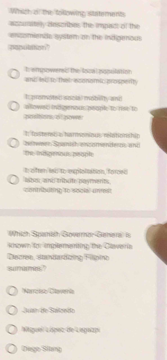 Which of the following statements
accurately describes the impact of the
encomienda system on the indigenous
population?
It empowered the local population
and led to their economic prosperity
It promoted soclal mobility and
allowed indigenous people to rise to
positions of power
I. fostered a harmonious relationship
be een Spanish encomenderos and
the indgenous people
I: often led to exploltation, forced
labor, and tribute payments,
contributing to social unrest
Which Spanish Governor General is
known for implementing the Claveria
Decree, standardizing Filpio
sunames?
Marciso Cavería
Juan de Salcado
Miguel López de Legazpi
Diego Siang