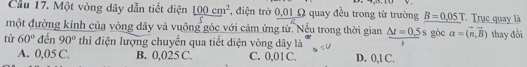 Cầu 17. Một vòng dây dẫn tiết diện 100cm^2 , điện trở 0,01 Ω quay đều trong từ trường B=0,05T Trục quay là
một đường kính của vòng dây và vuông góc với cảm ứng từ. Nếu trong thời gian △ t=0,5s góc alpha =(vector n,vector B) thay đồi
tù 60° đến 90° thì điện lượng chuyền qua tiết diện vòng dây là
A. 0,05 C. B. 0,025 C. C. 0,01C. D. 0,1 C.