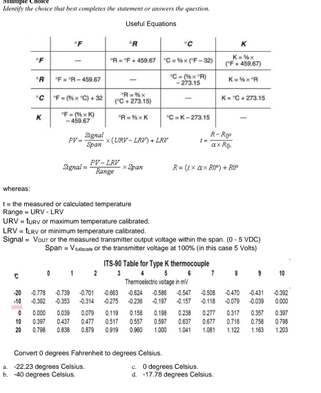 Mumpie Châsce
Identify the choice that best completes the statement or answers the question.
Useful Equations
PV= Signal/Span * (URV-LRV)+LRV I=frac R-R_0rho alpha * R_0
Signal= (PV-LRV)/Range * Span R=(t* alpha * R0°)+R0°
whereas:
t = the measured or calculated temperature
Range =URV-LRV
URV= tURV or maximum temperature calibrated.
RV=t LRV or minimum temperature calibrated.
Signal = Vour or the measured transmitter output voltage within the span. (0 - 5 VDC)
Span =V fuscale or the transmitter voltage at 100% (in this case 5 Volts)
Convert ( degrees Fahrenheit to degrees Celsius.
a. -22.23 degrees Celsius. c. 0 degrees Celsius.
b. -40 degrees Celsius d. -17.78 degrees Celsius.