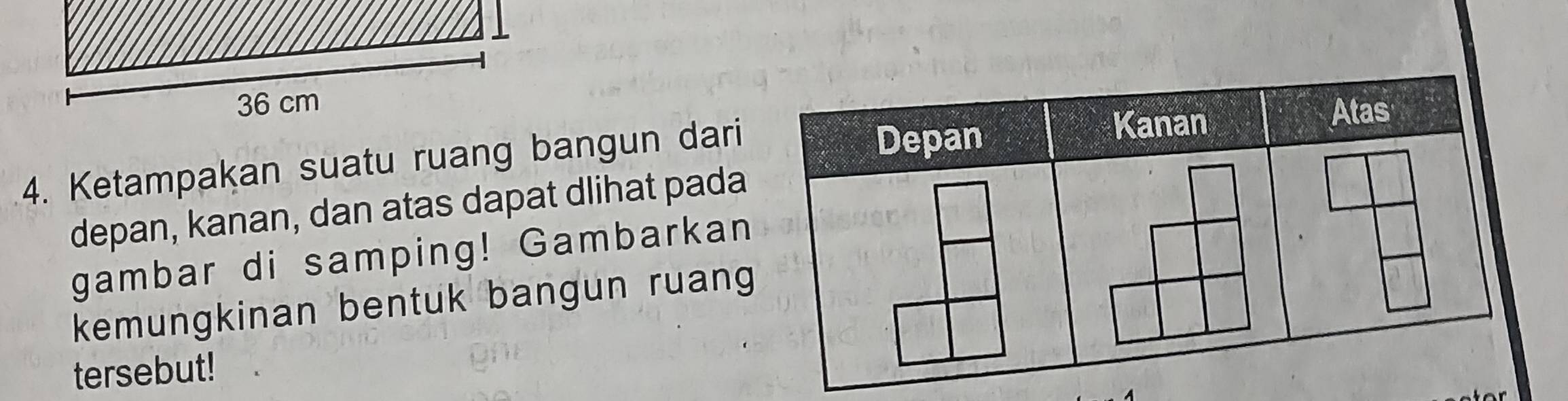 Ketampakan suatu ruang bangun dari 
depan, kanan, dan atas dapat dlihat pada 
gambar di samping! Gambarkan 
kemungkinan bentuk bangun ruang 
tersebut!