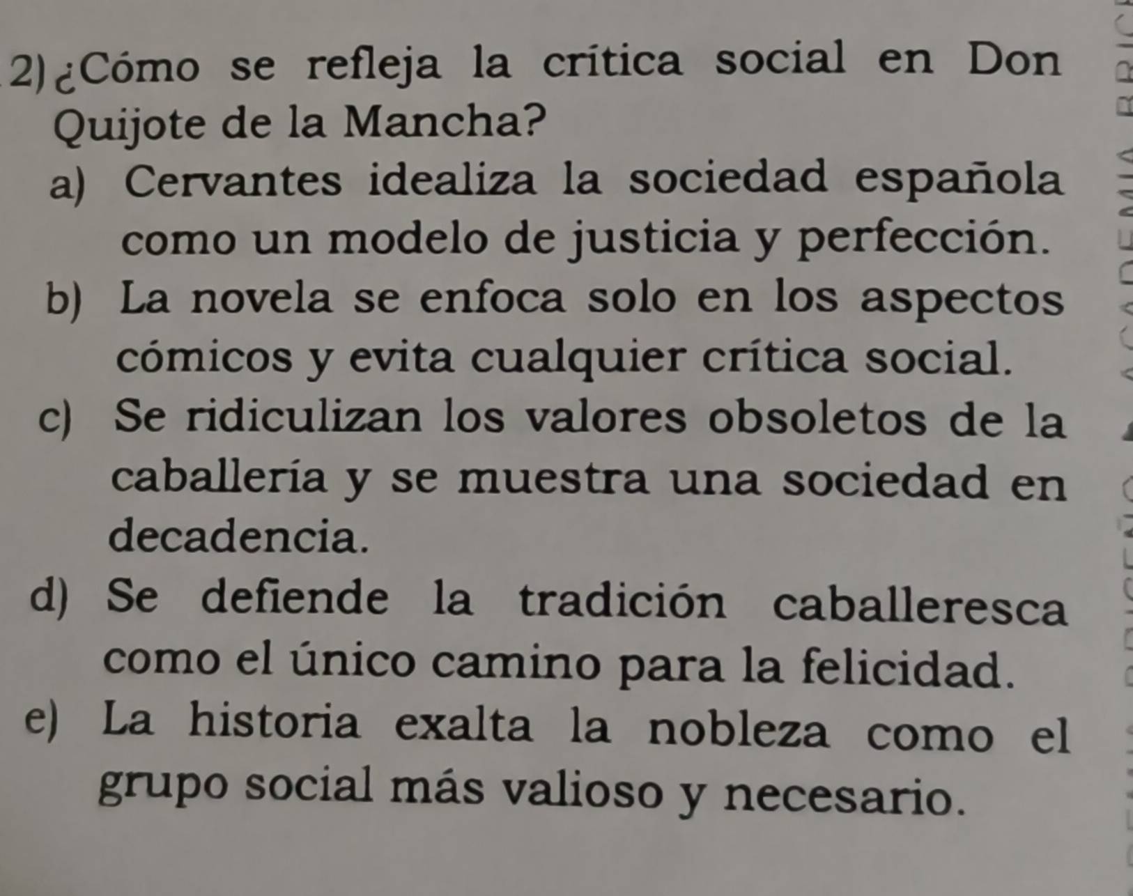 2)¿Cómo se refleja la crítica social en Don
Quijote de la Mancha?
a) Cervantes idealiza la sociedad española
como un modelo de justicia y perfección.
b) La novela se enfoca solo en los aspectos
cómicos y evita cualquier crítica social.
c) Se ridiculizan los valores obsoletos de la
caballería y se muestra una sociedad en
decadencia.
d) Se defiende la tradición caballeresca
como el único camino para la felicidad.
e) La historia exalta la nobleza como el
grupo social más valioso y necesario.