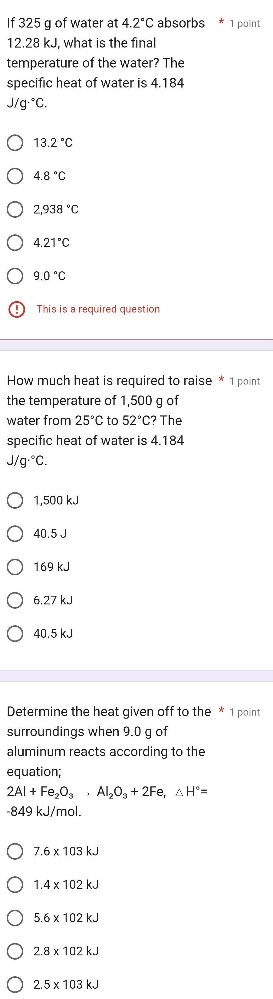 If 325 g of water at 4.2°C absorbs * 1 point
12.28 kJ, what is the final
temperature of the water? The
specific heat of water is 4.184
J/g·°C.
13.2°C
4.8°C
2,938°C
4.21°C
9.0°C
This is a required question
How much heat is required to raise * 1 point
the temperature of 1,500 g of
water from 25°C to 52°C ? The
specific heat of water is 4.184
J/g·°C.
1,500 kJ
40.5 J
169 kJ
6.27 kJ
40.5 kJ
Determine the heat given off to the * 1 point
surroundings when 9.0 g of
aluminum reacts according to the
equation;
2Al+Fe_2O_3to Al_2O_3+2Fe, △ H°=
-849 kJ/mol.
7.6* 103kJ
1.4* 102kJ
5.6* 102kJ
2.8* 102kJ
2.5* 103kJ