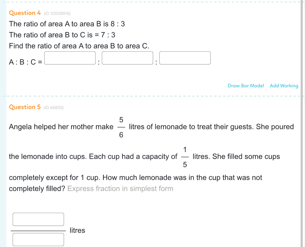 (ID 10008916) 
The ratio of area A to area B is 8:3
The ratio of area B to C is =7:3
Find the ratio of area A to area B to area C.
A:B:C=□ :□ :□
Draw Bar Model Add Working 
Question 5 (ID 46830) 
Angela helped her mother make  5/6  litres of lemonade to treat their guests. She poured 
the lemonade into cups. Each cup had a capacity of  1/5  litres. She filled some cups 
completely except for 1 cup. How much lemonade was in the cup that was not 
completely filled? Express fraction in simplest form
 □ /□   litres