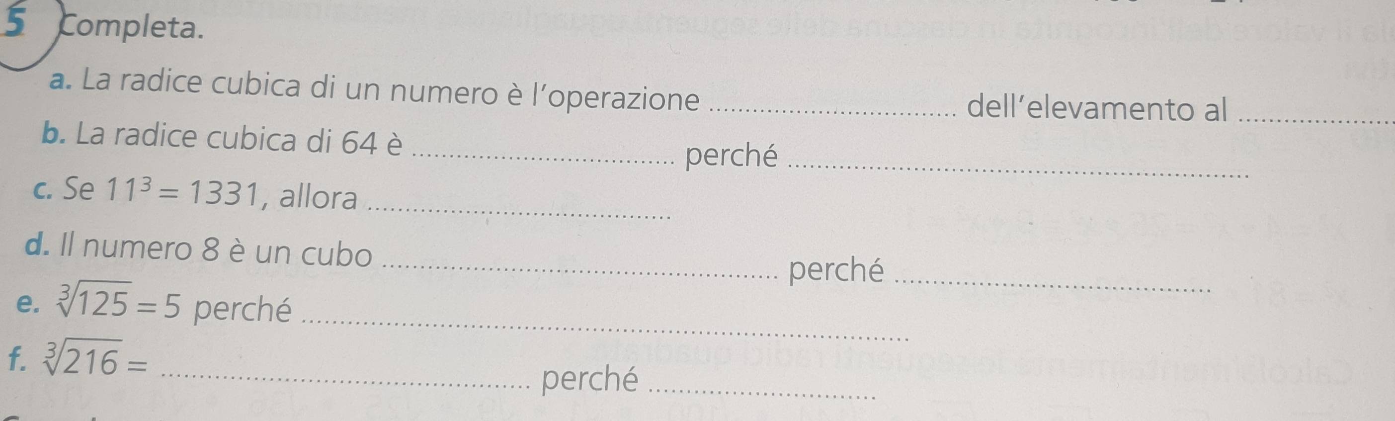 Completa. 
a. La radice cubica di un numero è l'’operazione_ 
dell’elevamento al_ 
b. La radice cubica di 64 è 
_perché_ 
c. Se 11^3=1331 , allora_ 
d. Il numero 8 è un cubo_ 
perché_ 
e. sqrt[3](125)=5 perché_ 
f. sqrt[3](216)= _ 
perché_