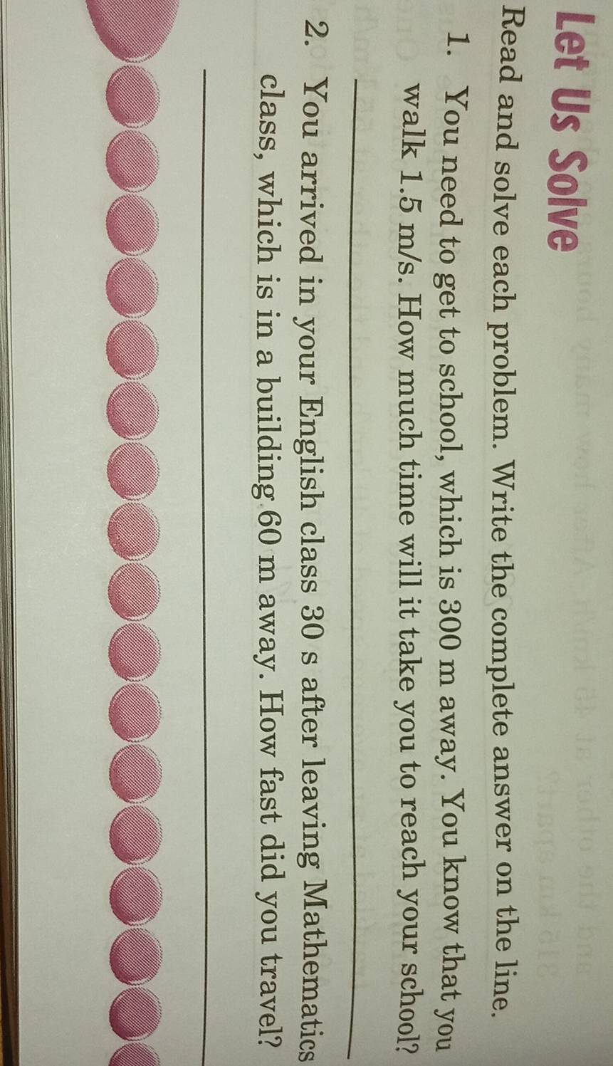 Let Us Solve 
Read and solve each problem. Write the complete answer on the line. 
1. You need to get to school, which is 300 m away. You know that you 
walk 1.5 m/s. How much time will it take you to reach your school? 
_ 
_ 
2. You arrived in your English class 30 s after leaving Mathematics 
class, which is in a building 60 m away. How fast did you travel? 
_