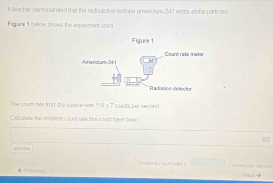 A teacher demonstrated that the radioactive isotope americium- 241 emits alpha particles. 
Figure 1 below shows the equipment used. 
The count rate from the source was 119± 7 counts per second 
Calculate the smallest count rate this could have been 
add step 
Smallest count rate = counts er secon 
Previous Next