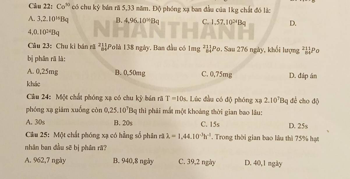 Co^(50) có chu kỳ bán rã 5,33 năm. Độ phóng xạ ban đầu của 1kg chất đó là:
A. 3, 2.10^(16)Bq B. 4, 96.10^(16)Bq C. 1, 57.10^(24)Bq
D.
4, 0.10^(24)Bq
Câu 23: Chu kì bán rã beginarrayr 211 84endarray Polà 138 ngày. Ban đầu có 1mg_841_84Po. Sau 276 ngày, khối lượng _(84)^(211)P_O
bị phân rã là:
A. 0,25mg B. 0,50mg C. 0,75mg D. đáp án
khác
Câu 24: Một chất phóng xạ có chu kỳ bán rã T=10s. Lúc đầu có độ phóng x 40° 2.10^7Bq để cho độ

phóng xạ giảm xuống còn 0, 25.10^7Bq thì phải mất một khoảng thời gian bao lâu:
A. 30s B. 20s C. 15s D. 25s
Câu 25: Một chất phóng xạ có hằng số phân rã lambda =1,44.10^(-3)h^(-1). Trong thời gian bao lâu thì 75% hạt
nhân ban đầu sẽ bị phân rã?
A. 962, 7 ngày B. 940, 8 ngày C. 39, 2 ngày D. 40, 1 ngày