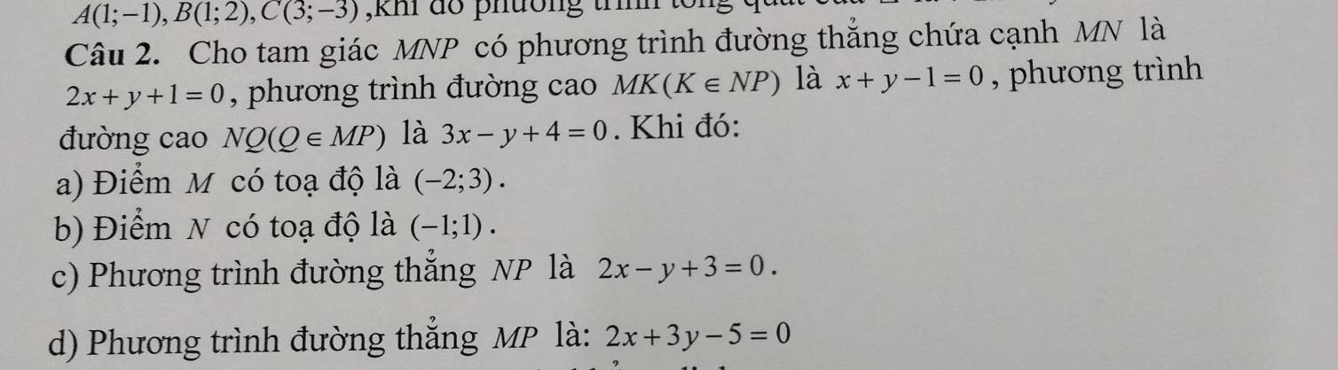 A(1;-1), B(1;2), C(3;-3) ,khi do phường trìh
Câu 2. Cho tam giác MNP có phương trình đường thắng chứa cạnh MN là
2x+y+1=0 , phương trình đường cao MK(K∈ NP) là x+y-1=0 , phương trình
đường cao NQ(Q∈ MP) là 3x-y+4=0. Khi đó:
a) Điểm M có toạ độ là (-2;3).
b) Điểm N có toạ độ là (-1;1).
c) Phương trình đường thắng NP là 2x-y+3=0.
d) Phương trình đường thắng MP là: 2x+3y-5=0