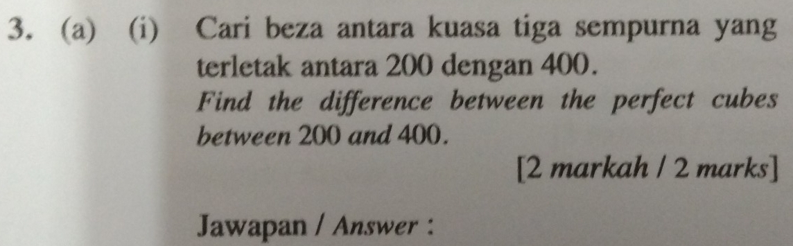 Cari beza antara kuasa tiga sempurna yang 
terletak antara 200 dengan 400. 
Find the difference between the perfect cubes 
between 200 and 400. 
[2 markah / 2 marks] 
Jawapan / Answer :