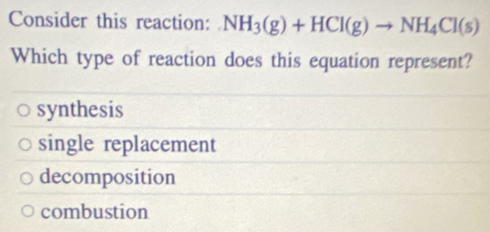 Consider this reaction: NH_3(g)+HCl(g)to NH_4Cl(s)
Which type of reaction does this equation represent?
synthesis
single replacement
decomposition
combustion