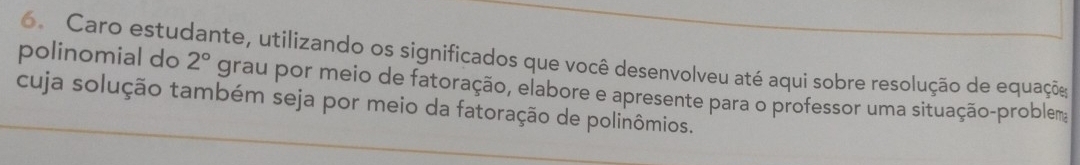 polinomial do 6. Caro estudante, utilizando os significados que você desenvolveu até aqui sobre resolução de equações
2° grau por meio de fatoração, elabore e apresente para o professor uma situação-problem 
cuja solução também seja por meio da fatoração de polinômios.