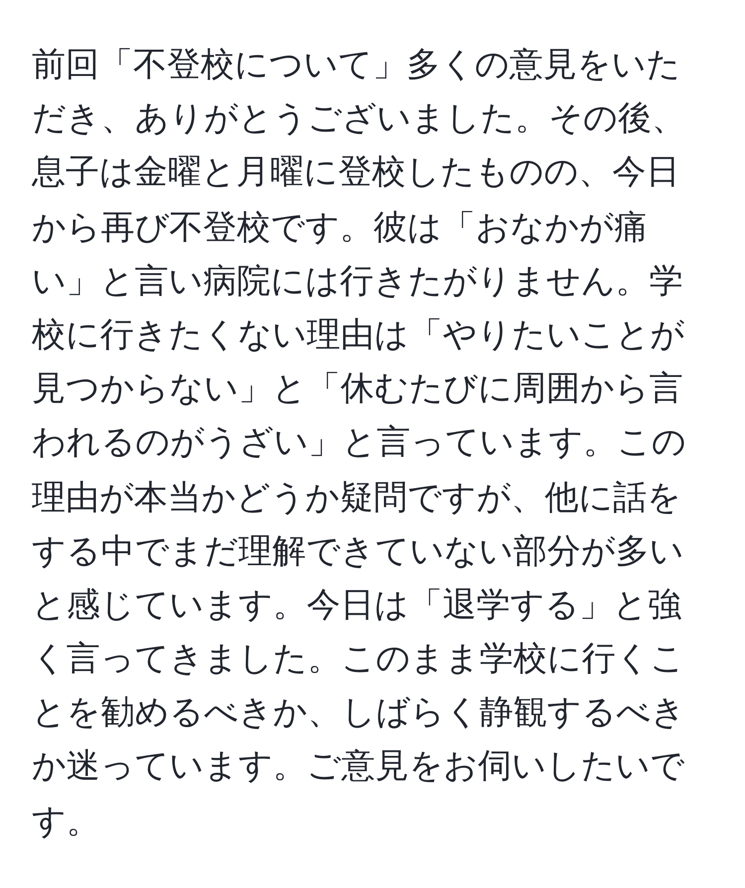 前回「不登校について」多くの意見をいただき、ありがとうございました。その後、息子は金曜と月曜に登校したものの、今日から再び不登校です。彼は「おなかが痛い」と言い病院には行きたがりません。学校に行きたくない理由は「やりたいことが見つからない」と「休むたびに周囲から言われるのがうざい」と言っています。この理由が本当かどうか疑問ですが、他に話をする中でまだ理解できていない部分が多いと感じています。今日は「退学する」と強く言ってきました。このまま学校に行くことを勧めるべきか、しばらく静観するべきか迷っています。ご意見をお伺いしたいです。