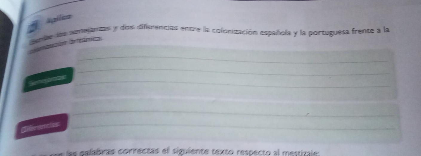 Aplica 
Bebe das semejanzas y das diferencias entre la colonización española y la portuguesa frente a la 
_ 
blonación britânica 
_ 
_ 
_ 
_ 
Dferencias_ 
_ 
_ 
lae palabras correctas el siguiente texto respecto al mestizale: