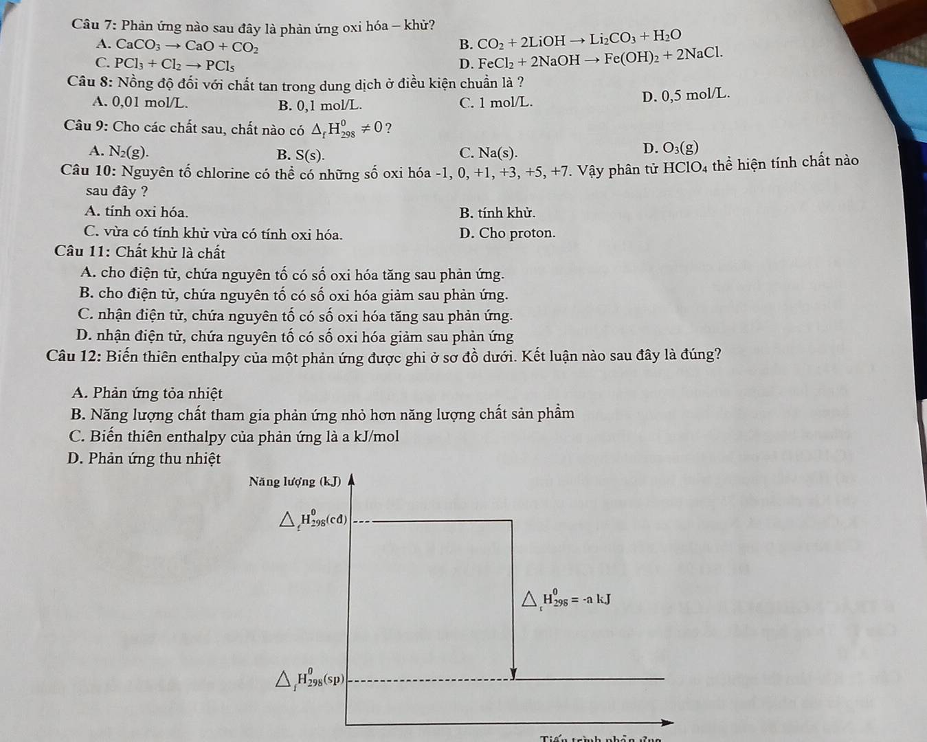 Phản ứng nào sau đây là phản ứng oxi hóa - khử?
B. CO_2+2LiOHto Li_2CO_3+H_2O
A. CaCO_3to CaO+CO_2 FeCl_2+2NaOHto Fe(OH)_2+2NaCl.
C. PCl_3+Cl_2to PCl_5
D.
Câu 8: Nồng độ đối với chất tan trong dung dịch ở điều kiện chuần là ?
A. 0,01 mol/L. B. 0,1 mol/L. C. 1 mol/L.
D. 0,5 mol/L.
Câu 9: Cho các chất sau, chất nào có △ _fH_(298)^0!= 0 ?
D.
A. N_2(g). C. Na(s). O_3(g)
B. S(s).
Câu 10: Nguyên tố chlorine có thể có những số oxi hóa -1, 0, +1, +3, +5. +7. Vậy phân tử HClO_4 thể hiện tính chất nào
sau đây ?
A. tính oxi hóa. B. tính khử.
C. vừa có tính khử vừa có tính oxi hóa. D. Cho proton.
Câu 11: Chất khử là chất
A. cho điện tử, chứa nguyên tố có số oxi hóa tăng sau phản ứng.
B. cho điện tử, chứa nguyên tố có số oxi hóa giảm sau phản ứng.
C. nhận điện tử, chứa nguyên tố có số oxi hóa tăng sau phản ứng.
D. nhận điện tử, chứa nguyên tố có số oxi hóa giảm sau phản ứng
Câu 12: Biến thiên enthalpy của một phản ứng được ghi ở sơ đồ dưới. Kết luận nào sau đây là đúng?
A. Phản ứng tỏa nhiệt
B. Năng lượng chất tham gia phản ứng nhỏ hơn năng lượng chất sản phầm
C. Biến thiên enthalpy của phản ứng là a kJ/mol
D. Phản ứng thu nhiệt
Năng lượng (kJ)
△ _t^0H_(298)^0(cd)
△ _t^0H_(298)^0=-akJ
△ H_(298)^0(sp)