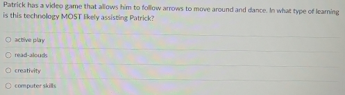 Patrick has a video game that allows him to follow arrows to move around and dance. In what type of learning
is this technology MOST likely assisting Patrick?
active play
read-alouds
creativity
computer skills