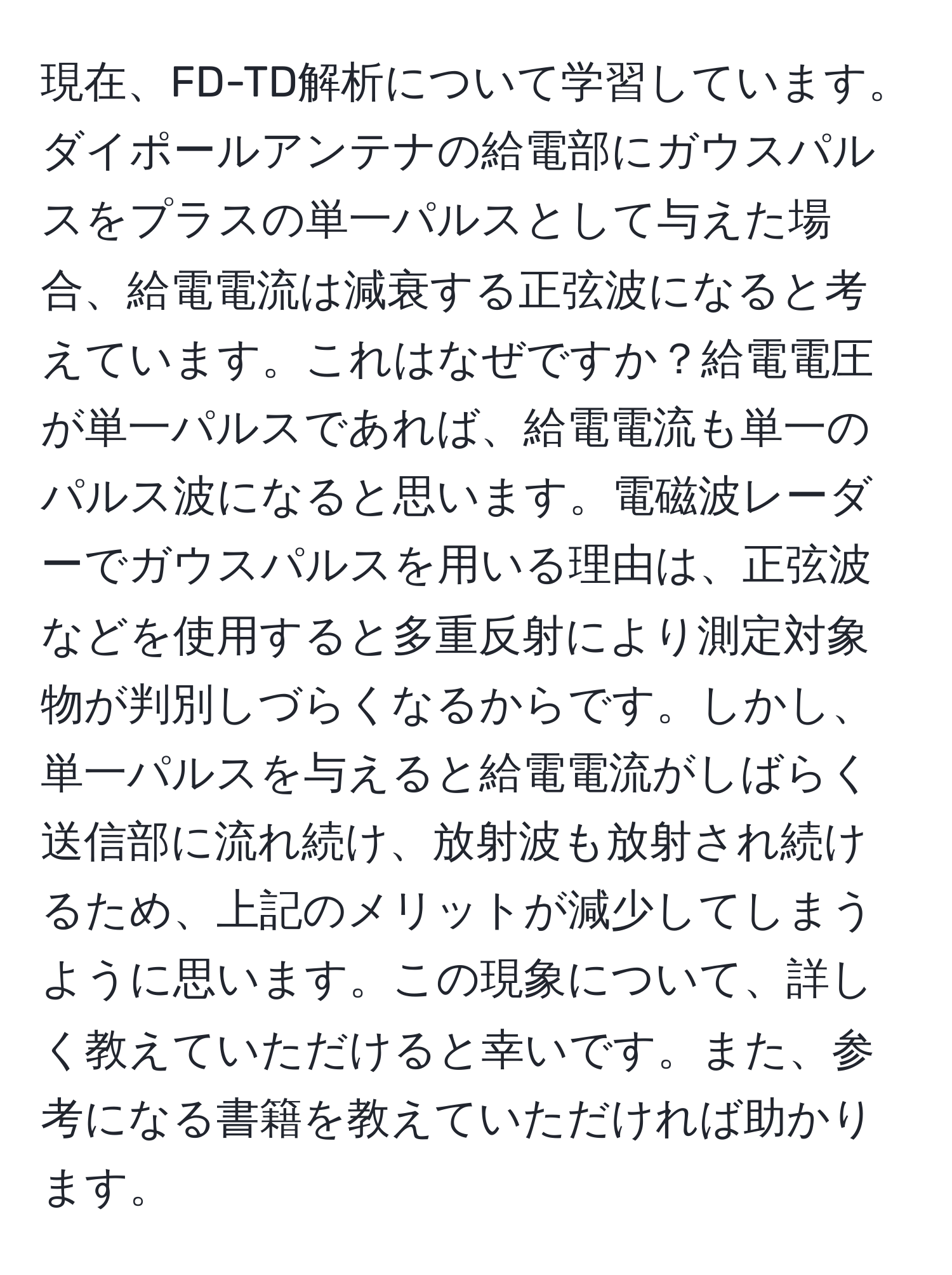 現在、FD-TD解析について学習しています。ダイポールアンテナの給電部にガウスパルスをプラスの単一パルスとして与えた場合、給電電流は減衰する正弦波になると考えています。これはなぜですか？給電電圧が単一パルスであれば、給電電流も単一のパルス波になると思います。電磁波レーダーでガウスパルスを用いる理由は、正弦波などを使用すると多重反射により測定対象物が判別しづらくなるからです。しかし、単一パルスを与えると給電電流がしばらく送信部に流れ続け、放射波も放射され続けるため、上記のメリットが減少してしまうように思います。この現象について、詳しく教えていただけると幸いです。また、参考になる書籍を教えていただければ助かります。