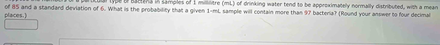 iticulal type of bacteria in samples of 1 millilitre (mL) of drinking water tend to be approximately normally distributed, with a mean 
of 85 and a standard deviation of 6. What is the probability that a given 1-mL sample will contain more than 97 bacteria? (Round your answer to four decimal 
places.)