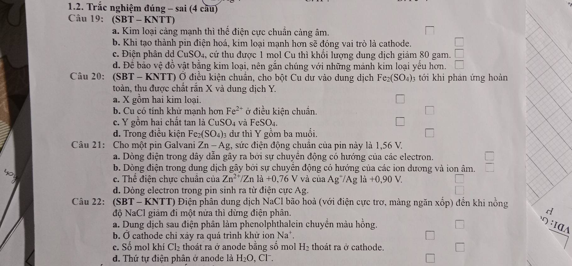 Trắc nghiệm đúng - sai (4 cầu)
Câu 19: (SBT - KNTT)
a. Kim loại càng mạnh thì thế điện cực chuẩn càng âm.
b. Khi tạo thành pin điện hoá, kim loại mạnh hơn sẽ đóng vai trò là cathode.
c. Điện phân dd CuSO4, cứ thu được 1 mol Cu thì khối lượng dung dịch giảm 80 gam. □
d. Đề bảo vệ đồ vật bằng kim loại, nên gắn chúng với những mảnh kim loại yếu hơn. □
Câu 20: (SBT - KNTT) Ở điều kiện chuẩn, cho bột Cu dư vào dung dịch Fe_2(SO_4). 3 tới khi phản ứng hoàn
toàn, thu được chất rắn X và dung dịch Y.
a. X gồm hai kim loại.
b. Cu có tính khử mạnh hơn Fe^(2+) ở điều kiện chuẩn.
c. Y gồm hai chất tan là CuSO_4 và Fe SO_4.
d. Trong điều kiện Fe_2(SO_4) 03 dư thì Y gồm ba muối.
Câu 21: Cho một pin Galvani Zn-Ag , sức điện động chuân của pin này là 1,56 V.
a. Dòng điện trong dây dẫn gây ra bởi sự chuyền động có hướng của các electron.
b. Dòng điện trong dung dịch gây bởi sự chuyên động có hướng của các ion dương và ion âm.
 □ /□  
c. Thế điện chực chuân của Zn^(2+)/Znla+0,76V và của Ag^+/Ag ldot a+0,90V.
d. Dòng electron trong pin sinh ra từ điện cực Ag.
Câu 22: (SBT - KNTT) Điện phân dung dịch NaCl bão hoà (với điện cực trơ, màng ngăn xốp) đến khi nồng
độ NaCl giảm đi một nửa thì dừng điện phân.
a. Dung dịch sau điện phân làm phenolphthalein chuyền màu hồng.
：ΙαΛ
b. Ở cathode chỉ xảy ra quá trình khử ion Na^+.
c. Số mol khí Cl_2 thoát ra ở anode bằng số mol H_2 thoát ra ở cathode.
d. Thứ tự điện phân ở anode là H_2O  Cl^-