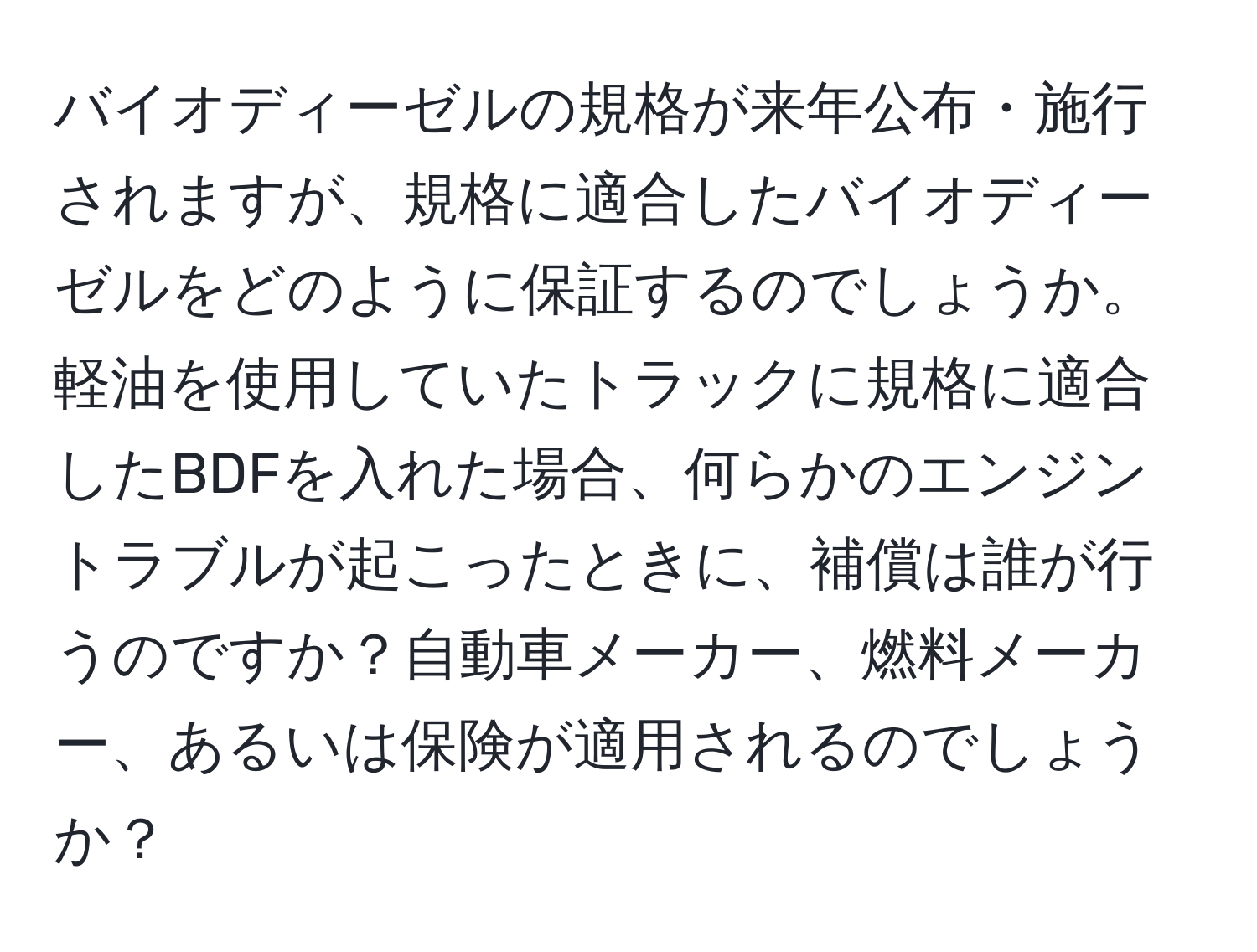 バイオディーゼルの規格が来年公布・施行されますが、規格に適合したバイオディーゼルをどのように保証するのでしょうか。軽油を使用していたトラックに規格に適合したBDFを入れた場合、何らかのエンジントラブルが起こったときに、補償は誰が行うのですか？自動車メーカー、燃料メーカー、あるいは保険が適用されるのでしょうか？