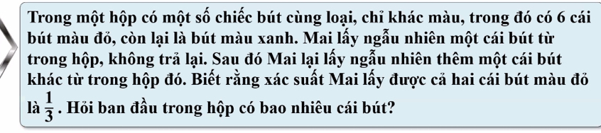 Trong một hộp có một swidehat O Swidehat Qendarray.  chiếc bút cùng loại, chỉ khác màu, trong đó có 6 cái 
bút màu đỏ, còn lại là bút màu xanh. Mai lấy ngẫu nhiên một cái bút từ 
trong hộp, không trả lại. Sau đó Mai lại lấy ngẫu nhiên thêm một cái bút 
khác từ trong hộp đó. Biết rằng xác suất Mai lấy được cả hai cái bút màu đỏ 
là  1/3 . Hỏi ban đầu trong hộp có bao nhiêu cái bút?