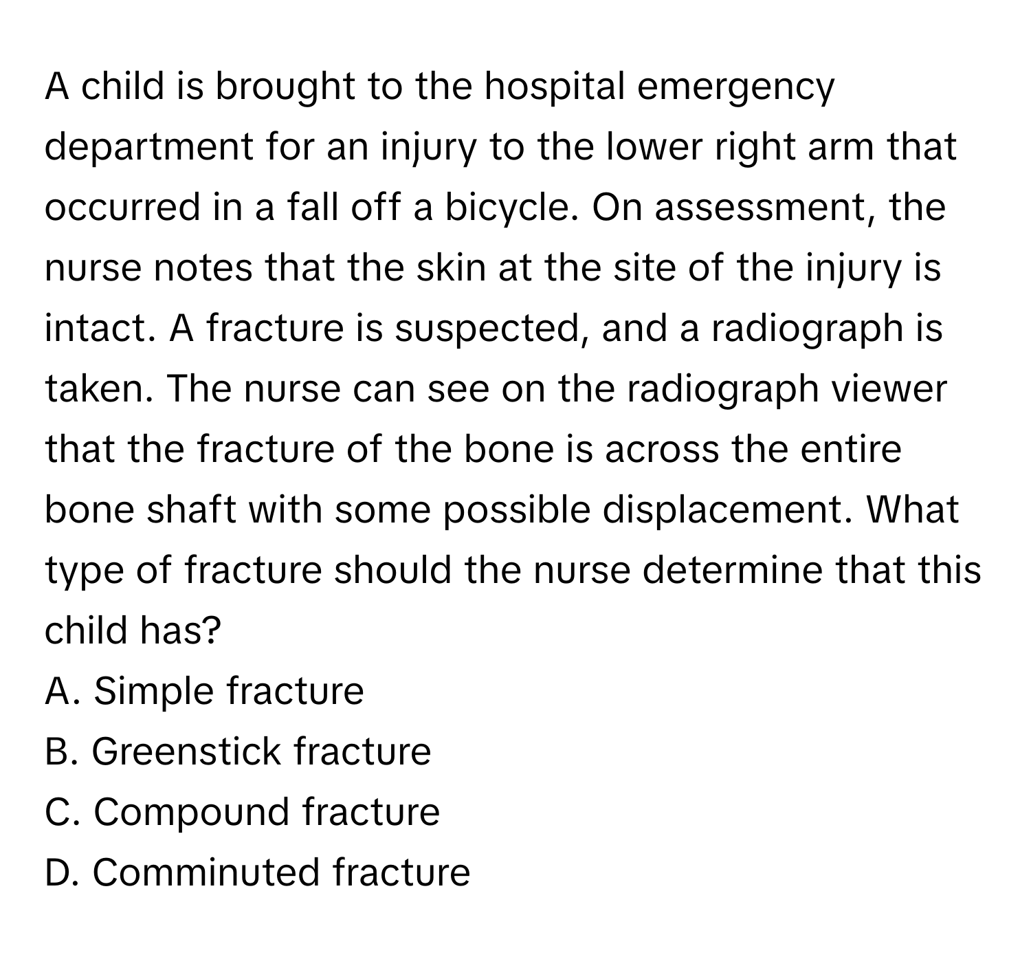 A child is brought to the hospital emergency department for an injury to the lower right arm that occurred in a fall off a bicycle. On assessment, the nurse notes that the skin at the site of the injury is intact. A fracture is suspected, and a radiograph is taken. The nurse can see on the radiograph viewer that the fracture of the bone is across the entire bone shaft with some possible displacement. What type of fracture should the nurse determine that this child has?

A. Simple fracture
B. Greenstick fracture
C. Compound fracture
D. Comminuted fracture