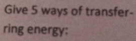 Give 5 ways of transfer- 
ring energy: