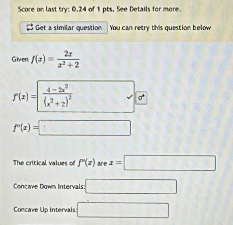 Score on last try: 0.24 of 1 pts. See Details for more. 
Get a similar question You can retry this question below 
Given f(x)= 2x/x^2+2 
f'(x)=frac 4-2x^2(x^2+2)^2 □ 0°
f''(x)=□
The critical values of f''(x) are x=□
Concave Down Intervals: □ 
Concave Up Intervals: □