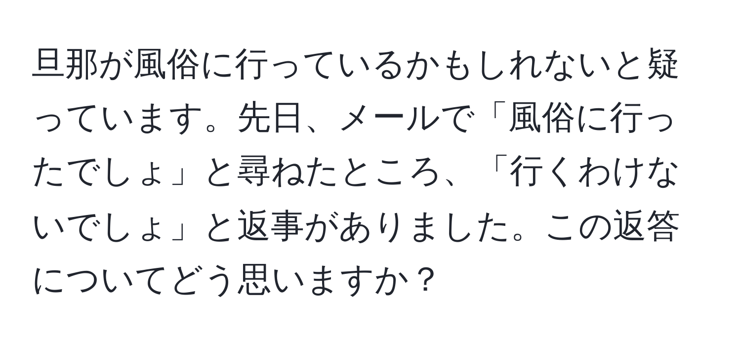 旦那が風俗に行っているかもしれないと疑っています。先日、メールで「風俗に行ったでしょ」と尋ねたところ、「行くわけないでしょ」と返事がありました。この返答についてどう思いますか？