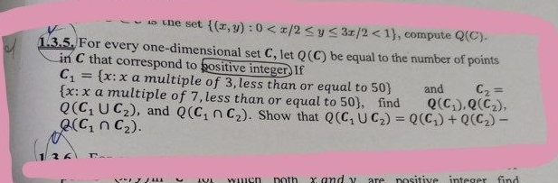 is the set  (x,y):0 <1 , compute Q(C). 
1.3.5. For every one-dimensional set C, let Q(C) be equal to the number of points 
in C that correspond to positive integer. If
C_1= x: x a multiple of 3, less than or equal to 50 and C_2=
 x:x a multiple of 7, less than or equal to 50 , find Q(C_1), Q(C_2),
Q(C_1∪ C_2) , and Q(C_1∩ C_2). Show that Q(C_1∪ C_2)=Q(C_1)+Q(C_2)-
Q(C_1∩ C_2). 
1 2 
wwch poth r and v are positive integer fnd .