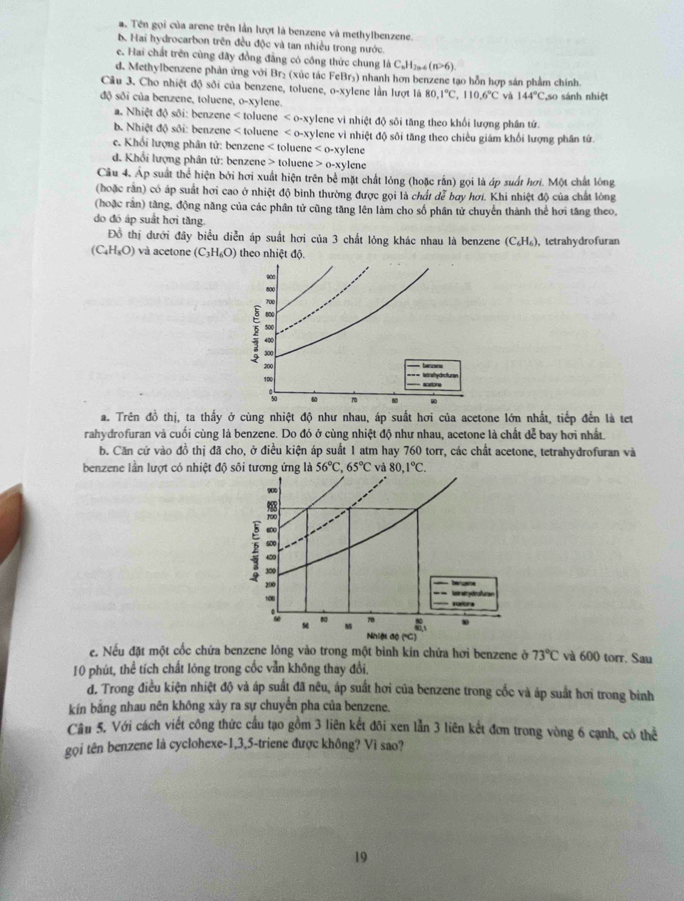 a. Tên gọi của arene trên lần lượt là benzene và methylbenzene.
b. Hai hydrocarbon trên đều độc và tan nhiều trong nước.
e. Hai chất trên cùng đãy đồng đẳng có công thức chung là C_nH_2n-6(n>6).
d. Methylbenzene phản ứng với Br₂ (xúc tác FeBr₃) nhanh hơn benzene tạo hỗn hợp sản phẩm chính.
Câu 3. Cho nhiệt độ sôi của benzene, toluene, o-xylene lần lượt là 80,1°C,110.6°C và 144°C
độ sôi của benzene, toluene, o-xylene. so sánh nhiệt
a. Nhiệt độ sôi: benzene < toluene  <0-xy</tex> vlene vì nhiệt độ sôi tăng theo khối lượng phân tử.
b. Nhiệt độ sôi: benzene < toluene  lene vì nhiệt độ sôi tăng theo chiều giám khối lượng phân tử.
c. Khổi lượng phân tử: benzene < toluene-  lene
d. Khổi lượng phân tử: benzene > toluene 0-xy lene
Câu 4. Áp suất thể hiện bởi hơi xuất hiện trên bề mặt chất lỏng (hoặc rắn) gọi là áp suất hơi. Một chất lóng
(hoặc rằn) có áp suất hơi cao ở nhiệt độ bình thường được gọi là chất dễ bay hơi. Khi nhiệt độ của chất lông
(hoặc rằn) tăng, động năng của các phân tử cũng tăng lên làm cho số phân tử chuyển thành thể hơi tăng theo,
do đó áp suất hơi tăng.
Đồ thị dưới đây biểu diễn áp suất hơi của 3 chất lỏng khác nhau là benzene (C_6H_6) , tetrahydrofuran
(C_4H_8O) và acetone (C_3H_6O) theo nhiệt độ.
a. Trên đồ thị, ta thấy ở cùng nhiệt độ như nhau, áp suất hơi của acetone lớn nhất, tiếp đến là tet
rahydrofuran và cuối cùng là benzene. Do đó ở cùng nhiệt độ như nhau, acetone là chất dễ bay hơi nhất
b. Căn cứ vào đồ thị đã cho, ở điều kiện áp suất 1 atm hay 760 torr, các chất acetone, tetrahydrofuran và
benzene lần lượt có nhiệt độ sôi tương ứng là 56°C,65°C và 80,1°C.
e. Nếu đặt một cốc chứa benzene lỏng vào trong một bình kín chứa hơi benzene ở 73°C và 600 torr. Sau
10 phút, thể tích chất lỏng trong cốc vẫn không thay đổi.
d. Trong điều kiện nhiệt độ và áp suất đã nêu, áp suất hơi của benzene trong cốc và áp suất hơi trong binh
kín bằng nhau nên không xày ra sự chuyển pha của benzene.
Câu 5. Với cách viết công thức cầu tạo gồm 3 liên kết đôi xen lẫn 3 liên kết đơn trong vòng 6 cạnh, có the
gọi tên benzene là cyclohexe-1,3,5-triene được không? Vì sao?
19