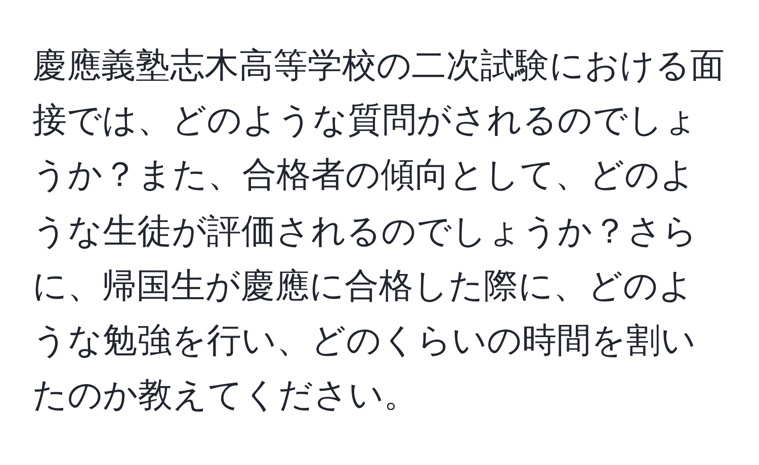 慶應義塾志木高等学校の二次試験における面接では、どのような質問がされるのでしょうか？また、合格者の傾向として、どのような生徒が評価されるのでしょうか？さらに、帰国生が慶應に合格した際に、どのような勉強を行い、どのくらいの時間を割いたのか教えてください。