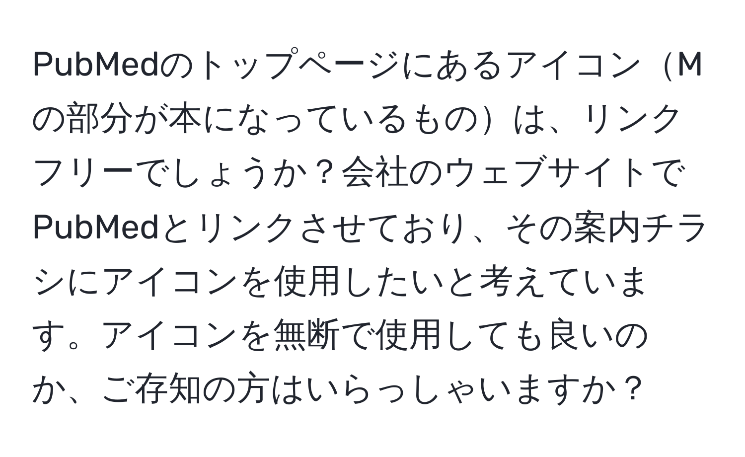 PubMedのトップページにあるアイコンMの部分が本になっているものは、リンクフリーでしょうか？会社のウェブサイトでPubMedとリンクさせており、その案内チラシにアイコンを使用したいと考えています。アイコンを無断で使用しても良いのか、ご存知の方はいらっしゃいますか？