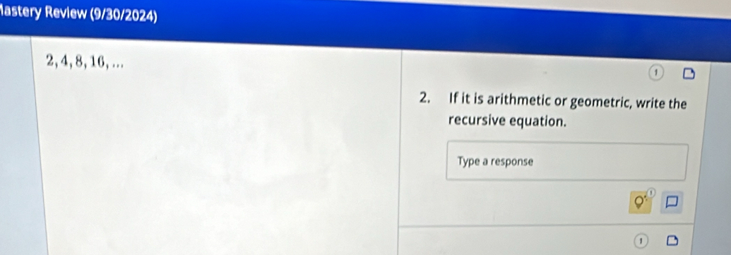 astery Review (9/30/2024)
2, 4, 8, 16, ... 
2. If it is arithmetic or geometric, write the 
recursive equation. 
Type a response
Q^: