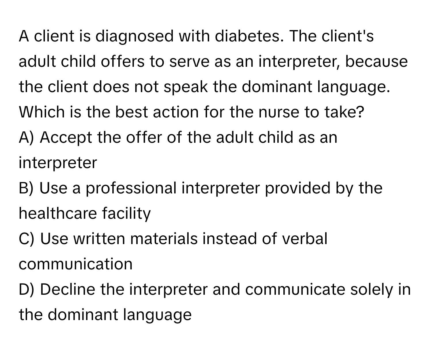 A client is diagnosed with diabetes. The client's adult child offers to serve as an interpreter, because the client does not speak the dominant language. Which is the best action for the nurse to take?

A) Accept the offer of the adult child as an interpreter 
B) Use a professional interpreter provided by the healthcare facility 
C) Use written materials instead of verbal communication 
D) Decline the interpreter and communicate solely in the dominant language